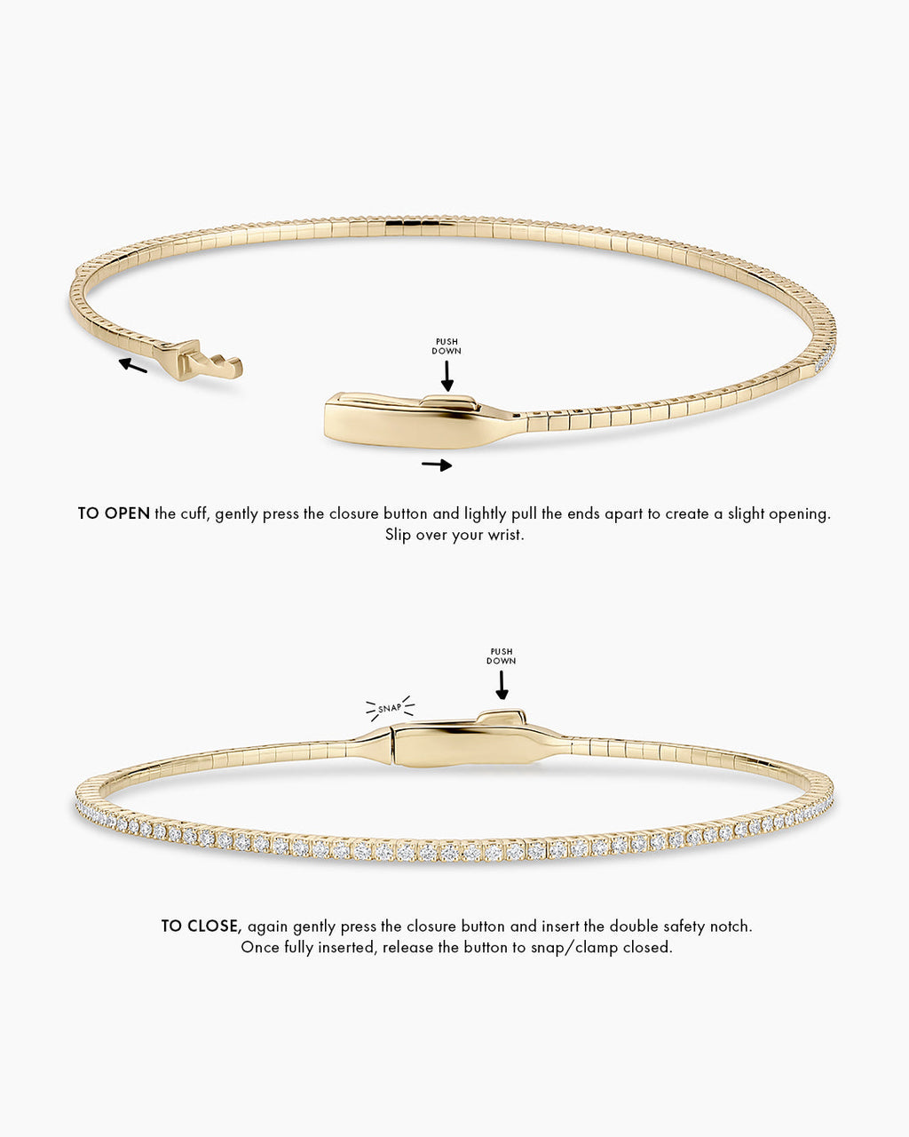 Instructions to wear the cuff: TO OPEN the cuff, gently press the closure button and create a small opening. Opening will be front to back, to slip over your wrist. TO CLOSE, again gently press the closure button and insert the double safety notch. Once fully inserted, release the button to snap/clamp closed. 