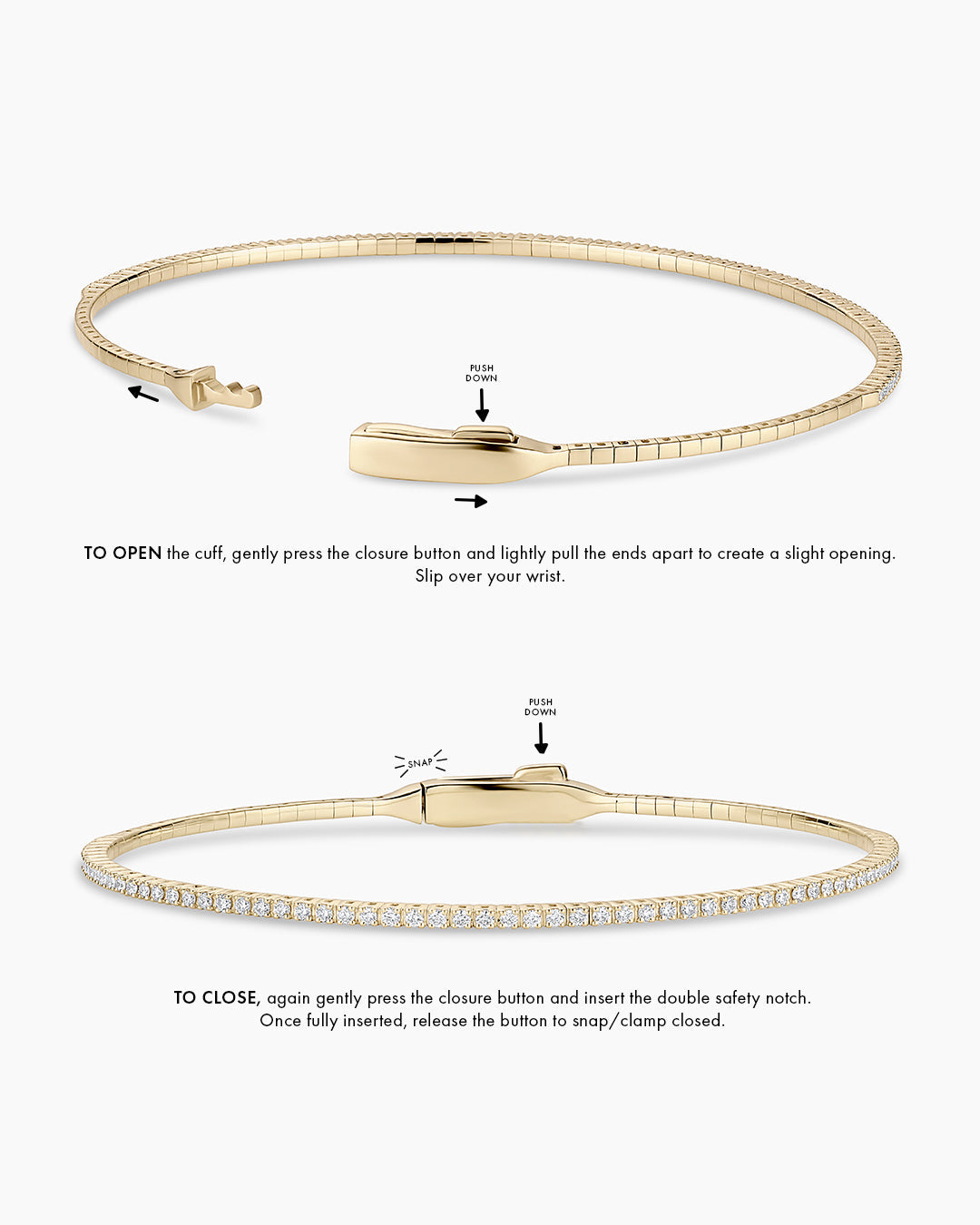 Instructions to wear the cuff: TO OPEN the cuff, gently press the closure button and create a small opening. Opening will be front to back, to slip over your wrist. TO CLOSE, again gently press the closure button and insert the double safety notch. Once fully inserted, release the button to snap/clamp closed. 